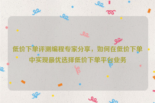 低价下单评测编程专家分享，如何在低价下单中实现最优选择低价下单平台业务