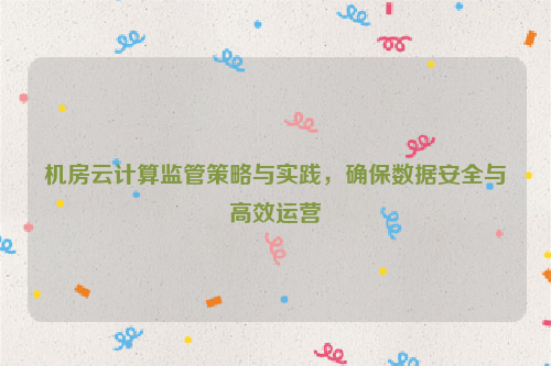 机房云计算监管策略与实践，确保数据安全与高效运营