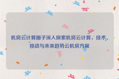 机房云计算圈子深入探索机房云计算，技术、挑战与未来趋势云机房方案