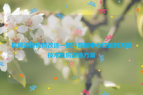 机房改造机房改造—提升数据中心性能的关键技术机房改造方案