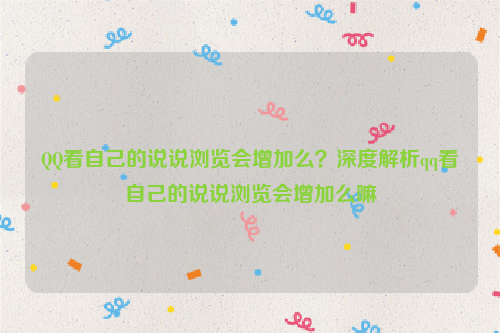 QQ看自己的说说浏览会增加么？深度解析qq看自己的说说浏览会增加么嘛