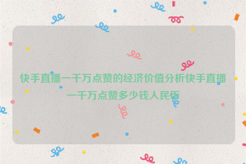 快手直播一千万点赞的经济价值分析快手直播一千万点赞多少钱人民币