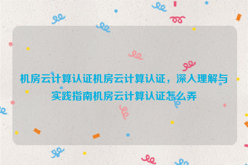 机房云计算认证机房云计算认证，深入理解与实践指南机房云计算认证怎么弄