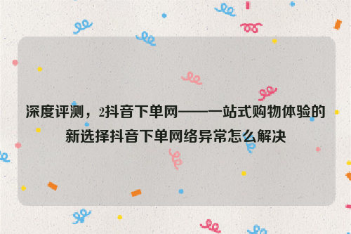 深度评测，2抖音下单网——一站式购物体验的新选择抖音下单网络异常怎么解决