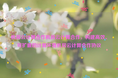 机房云计算合作机房云计算合作，构建高效、可扩展的计算环境机房云计算合作协议