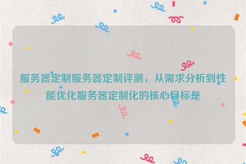 服务器定制服务器定制评测，从需求分析到性能优化服务器定制化的核心目标是