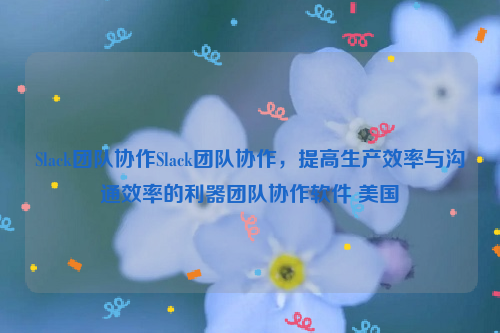 Slack团队协作Slack团队协作，提高生产效率与沟通效率的利器团队协作软件 美国
