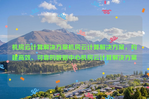 机房云计算解决方案机房云计算解决方案，构建高效、可靠的数据中心机房云计算解决方案