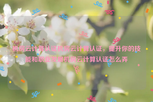 机房云计算认证机房云计算认证，提升你的技能和职业发展机房云计算认证怎么弄