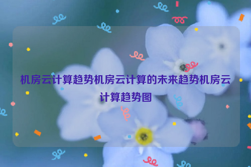 机房云计算趋势机房云计算的未来趋势机房云计算趋势图