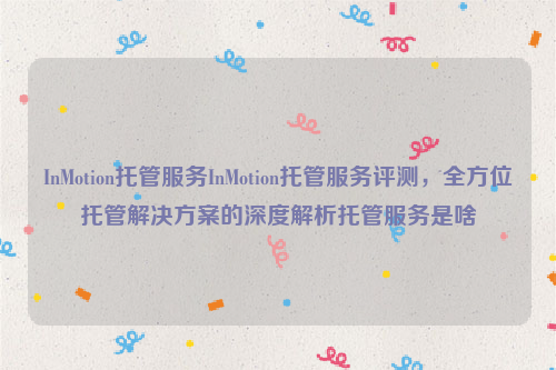 InMotion托管服务InMotion托管服务评测，全方位托管解决方案的深度解析托管服务是啥