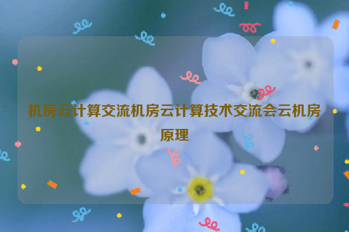机房云计算交流机房云计算技术交流会云机房原理