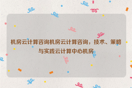 机房云计算咨询机房云计算咨询，技术、策略与实践云计算中心机房