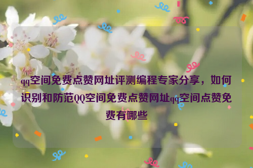 qq空间免费点赞网址评测编程专家分享，如何识别和防范QQ空间免费点赞网址qq空间点赞免费有哪些