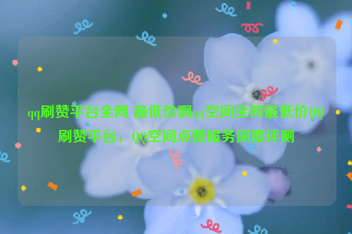 qq刷赞平台全网 最低价啊qq空间全网最低价QQ刷赞平台，QQ空间点赞服务深度评测