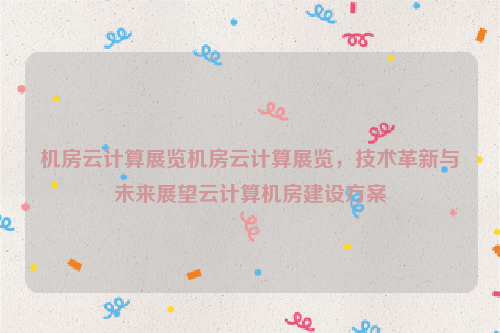 机房云计算展览机房云计算展览，技术革新与未来展望云计算机房建设方案