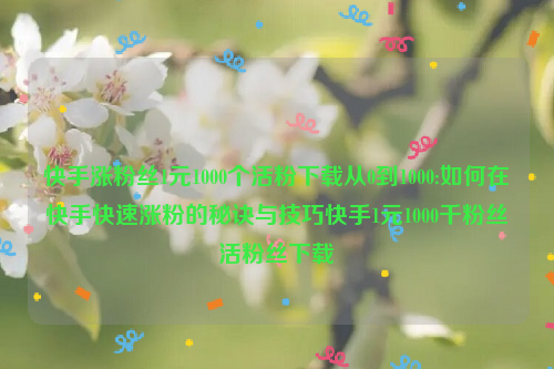 快手涨粉丝1元1000个活粉下载从0到1000:如何在快手快速涨粉的秘诀与技巧快手1元1000千粉丝活粉丝下载
