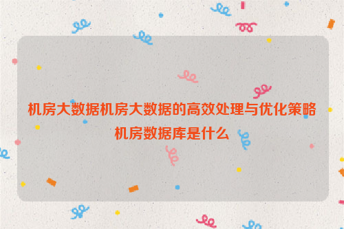 机房大数据机房大数据的高效处理与优化策略机房数据库是什么