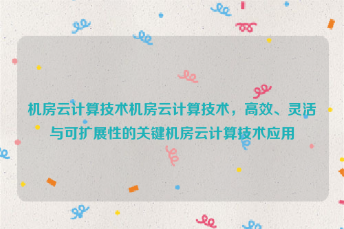 机房云计算技术机房云计算技术，高效、灵活与可扩展性的关键机房云计算技术应用
