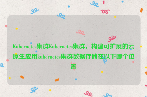 Kubernetes集群Kubernetes集群，构建可扩展的云原生应用kubernetes集群数据存储在以下哪个位置