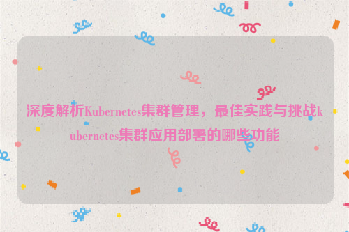 深度解析Kubernetes集群管理，最佳实践与挑战kubernetes集群应用部署的哪些功能