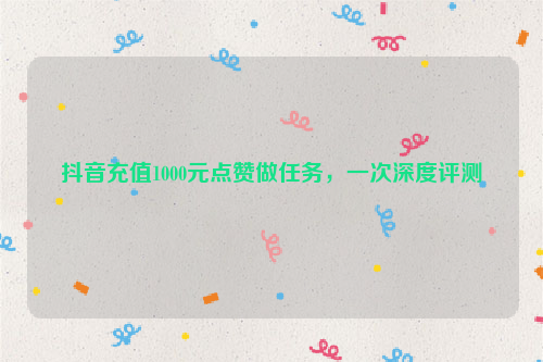 抖音充值1000元点赞做任务，一次深度评测
