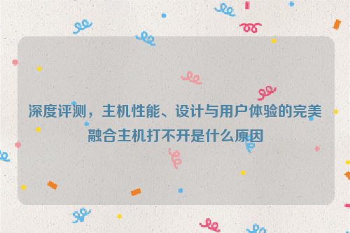 深度评测，主机性能、设计与用户体验的完美融合主机打不开是什么原因
