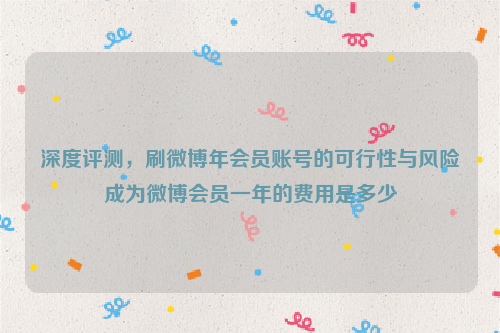 深度评测，刷微博年会员账号的可行性与风险成为微博会员一年的费用是多少