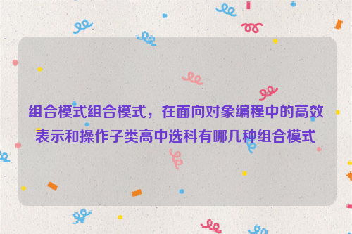 组合模式组合模式，在面向对象编程中的高效表示和操作子类高中选科有哪几种组合模式