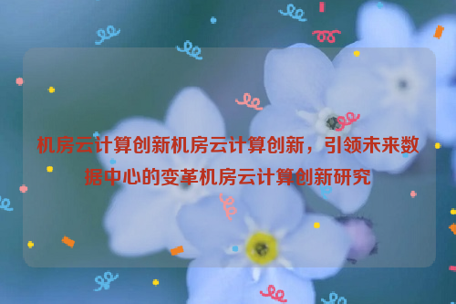 机房云计算创新机房云计算创新，引领未来数据中心的变革机房云计算创新研究
