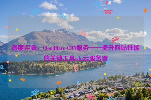 深度评测，Cloudflare CDN服务——提升网站性能的关键工具cdn云服务器