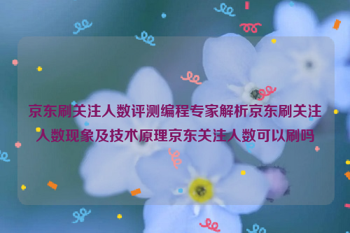 京东刷关注人数评测编程专家解析京东刷关注人数现象及技术原理京东关注人数可以刷吗