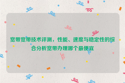 宽带宽带技术评测，性能、速度与稳定性的综合分析宽带办理哪个最便宜