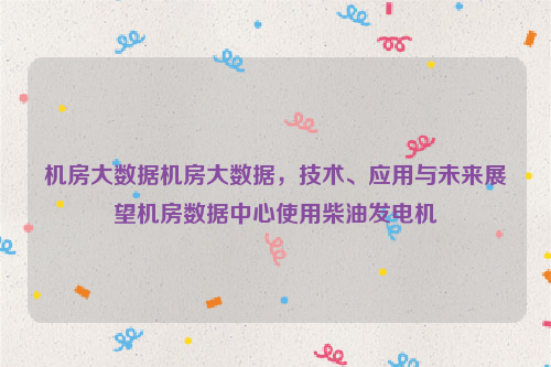 机房大数据机房大数据，技术、应用与未来展望机房数据中心使用柴油发电机