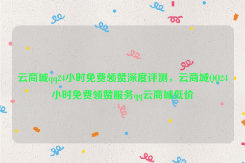 云商城qq24小时免费领赞深度评测，云商城QQ24小时免费领赞服务qq云商城低价