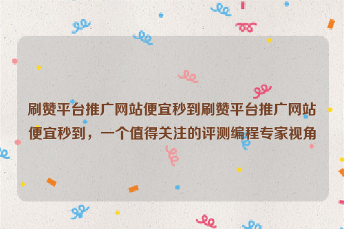 刷赞平台推广网站便宜秒到刷赞平台推广网站便宜秒到，一个值得关注的评测编程专家视角