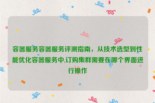 容器服务容器服务评测指南，从技术选型到性能优化容器服务中,订购集群需要在哪个界面进行操作