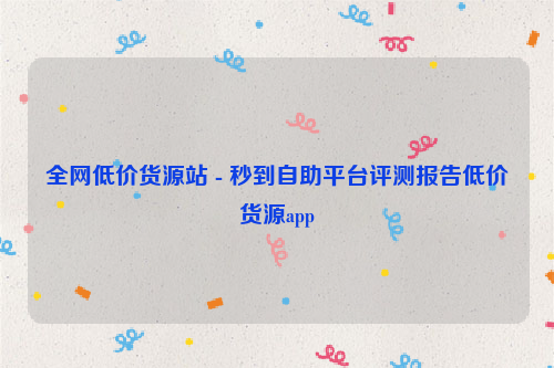 全网低价货源站 - 秒到自助平台评测报告低价货源app