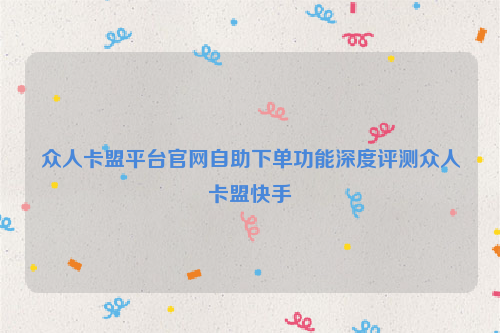 众人卡盟平台官网自助下单功能深度评测众人卡盟快手
