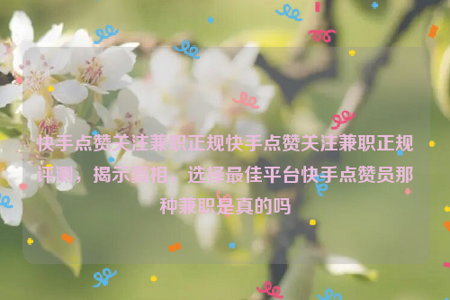 快手点赞关注兼职正规快手点赞关注兼职正规评测，揭示真相，选择最佳平台快手点赞员那种兼职是真的吗