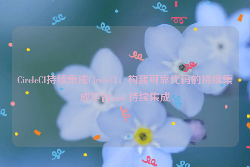 CircleCI持续集成CircleCI，构建可靠代码的持续集成平台cicd 持续集成