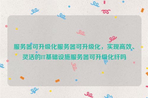 服务器可升级化服务器可升级化，实现高效、灵活的IT基础设施服务器可升级化纤吗