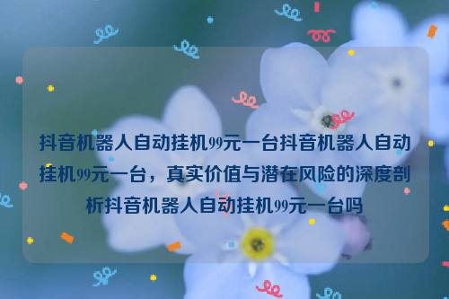 抖音机器人自动挂机99元一台抖音机器人自动挂机99元一台，真实价值与潜在风险的深度剖析抖音机器人自动挂机99元一台吗