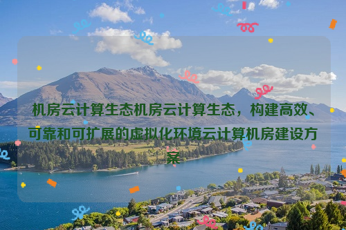 机房云计算生态机房云计算生态，构建高效、可靠和可扩展的虚拟化环境云计算机房建设方案