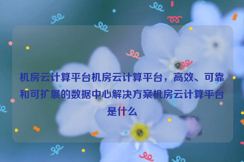 机房云计算平台机房云计算平台，高效、可靠和可扩展的数据中心解决方案机房云计算平台是什么