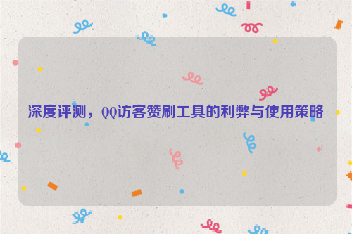 深度评测，QQ访客赞刷工具的利弊与使用策略