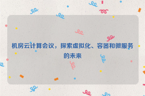 机房云计算会议，探索虚拟化、容器和微服务的未来