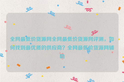 全网最低价货源网全网最低价货源网评测，如何找到最优质的供应商？全网最低价货源网辅助