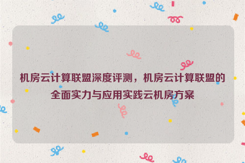 机房云计算联盟深度评测，机房云计算联盟的全面实力与应用实践云机房方案