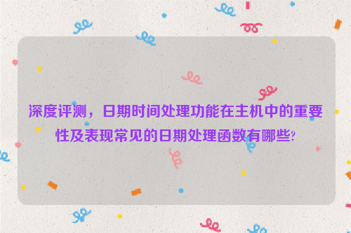 深度评测，日期时间处理功能在主机中的重要性及表现常见的日期处理函数有哪些?